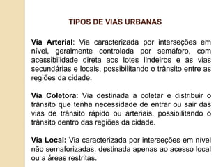 Via Arterial: Via caracterizada por interseções em
nível, geralmente controlada por semáforo, com
acessibilidade direta aos lotes lindeiros e às vias
secundárias e locais, possibilitando o trânsito entre as
regiões da cidade.
Via Coletora: Via destinada a coletar e distribuir o
trânsito que tenha necessidade de entrar ou sair das
vias de trânsito rápido ou arteriais, possibilitando o
trânsito dentro das regiões da cidade.
Via Local: Via caracterizada por interseções em nível
não semaforizadas, destinada apenas ao acesso local
ou a áreas restritas.
TIPOS DE VIAS URBANAS
 