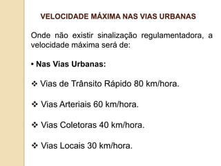 Onde não existir sinalização regulamentadora, a
velocidade máxima será de:
• Nas Vias Urbanas:
 Vias de Trânsito Rápido 80 km/hora.
 Vias Arteriais 60 km/hora.
 Vias Coletoras 40 km/hora.
 Vias Locais 30 km/hora.
VELOCIDADE MÁXIMA NAS VIAS URBANAS
 