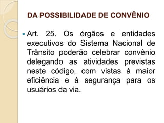 DA POSSIBILIDADE DE CONVÊNIO
 Art. 25. Os órgãos e entidades
executivos do Sistema Nacional de
Trânsito poderão celebrar convênio
delegando as atividades previstas
neste código, com vistas à maior
eficiência e à segurança para os
usuários da via.
 