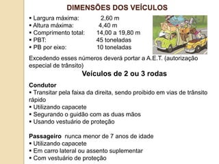  Largura máxima: 2,60 m
 Altura máxima: 4,40 m
 Comprimento total: 14,00 a 19,80 m
 PBT: 45 toneladas
 PB por eixo: 10 toneladas
Excedendo esses números deverá portar a A.E.T. (autorização
especial de trânsito)
Veículos de 2 ou 3 rodas
Condutor
 Transitar pela faixa da direita, sendo proibido em vias de trânsito
rápido
 Utilizando capacete
 Segurando o guidão com as duas mãos
 Usando vestuário de proteção
Passageiro nunca menor de 7 anos de idade
 Utilizando capacete
 Em carro lateral ou assento suplementar
 Com vestuário de proteção
DIMENSÕES DOS VEÍCULOS
 