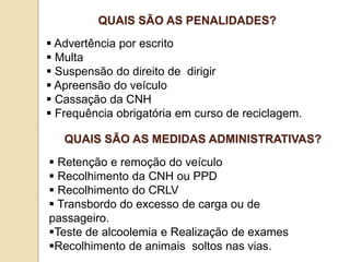  Advertência por escrito
 Multa
 Suspensão do direito de dirigir
 Apreensão do veículo
 Cassação da CNH
 Frequência obrigatória em curso de reciclagem.
QUAIS SÃO AS PENALIDADES?
 Retenção e remoção do veículo
 Recolhimento da CNH ou PPD
 Recolhimento do CRLV
 Transbordo do excesso de carga ou de
passageiro.
Teste de alcoolemia e Realização de exames
Recolhimento de animais soltos nas vias.
QUAIS SÃO AS MEDIDAS ADMINISTRATIVAS?
 
