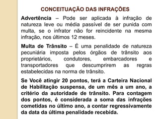 Advertência – Pode ser aplicada à infração de
natureza leve ou média passível de ser punida com
multa, se o infrator não for reincidente na mesma
infração, nos últimos 12 meses.
Multa de Trânsito – É uma penalidade de natureza
pecuniária imposta pelos órgãos de trânsito aos
proprietários, condutores, embarcadores e
transportadores que descumprirem as regras
estabelecidas na norma de trânsito.
Se Você atingir 20 pontos, terá a Carteira Nacional
de Habilitação suspensa, de um mês a um ano, a
critério da autoridade de trânsito. Para contagem
dos pontos, é considerada a soma das infrações
cometidas no último ano, a contar regressivamente
da data da última penalidade recebida.
CONCEITUAÇÃO DAS INFRAÇÕES
 