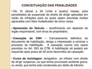 • De 12 (doze) a 24 (vinte e quatro) meses, para
penalidades de suspensão do direito de dirigir aplicadas em
razão de infrações para as quais sejam previstas multas
agravadas com fator multiplicador de cinco vezes.
• Apreensão do Veículo – recolhimento em depósito do
órgão responsável, com ônus do proprietário.
• Cassação da CNH – Cancelamento definitivo do
documento de habilitação, obriga o interessado a reiniciar o
processo de habilitação. A cassação ocorre nos casos
previstos no Art. 263 do CTB. A habilitação só poderá ser
requerida após prazo de 02 anos decorridos da cassação.
• Curso de reciclagem: obrigatório ao infrator com direito
de dirigir suspenso, ou que tenha provocado acidente grave,
ou ainda, que tenha sido condenado por delito de trânsito.
CONCEITUAÇÃO DAS PENALIDADES
 