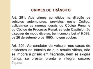 Art. 291. Aos crimes cometidos na direção de
veículos automotores, previstos neste Código,
aplicam-se as normas gerais do Código Penal e
do Código de Processo Penal, se este Capítulo não
dispuser de modo diverso, bem como a Lei nº 9.099,
de 26 de setembro de 1995, no que couber.
Art. 301. Ao condutor de veículo, nos casos de
acidentes de trânsito de que resulte vítima, não
se imporá a prisão em flagrante, nem se exigirá
fiança, se prestar pronto e integral socorro
àquela.
CRIMES DE TRÂNSITO
 