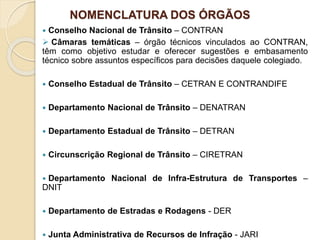 NOMENCLATURA DOS ÓRGÃOS
 Conselho Nacional de Trânsito – CONTRAN
 Câmaras temáticas – órgão técnicos vinculados ao CONTRAN,
têm como objetivo estudar e oferecer sugestões e embasamento
técnico sobre assuntos específicos para decisões daquele colegiado.
 Conselho Estadual de Trânsito – CETRAN E CONTRANDIFE
 Departamento Nacional de Trânsito – DENATRAN
 Departamento Estadual de Trânsito – DETRAN
 Circunscrição Regional de Trânsito – CIRETRAN
 Departamento Nacional de Infra-Estrutura de Transportes –
DNIT
 Departamento de Estradas e Rodagens - DER
 Junta Administrativa de Recursos de Infração - JARI
 
