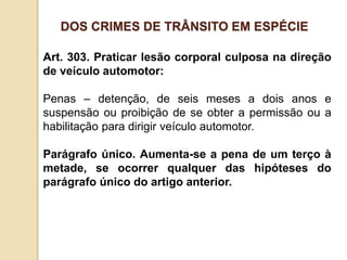 Art. 303. Praticar lesão corporal culposa na direção
de veículo automotor:
Penas – detenção, de seis meses a dois anos e
suspensão ou proibição de se obter a permissão ou a
habilitação para dirigir veículo automotor.
Parágrafo único. Aumenta-se a pena de um terço à
metade, se ocorrer qualquer das hipóteses do
parágrafo único do artigo anterior.
DOS CRIMES DE TRÂNSITO EM ESPÉCIE
 