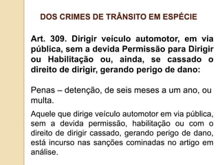 Art. 309. Dirigir veículo automotor, em via
pública, sem a devida Permissão para Dirigir
ou Habilitação ou, ainda, se cassado o
direito de dirigir, gerando perigo de dano:
Penas – detenção, de seis meses a um ano, ou
multa.
Aquele que dirige veículo automotor em via pública,
sem a devida permissão, habilitação ou com o
direito de dirigir cassado, gerando perigo de dano,
está incurso nas sanções cominadas no artigo em
análise.
DOS CRIMES DE TRÂNSITO EM ESPÉCIE
 