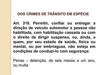 Art. 310. Permitir, confiar ou entregar a
direção de veículo automotor a pessoa não
habilitada, com habilitação cassada ou com
o direito de dirigir suspenso, ou, ainda, a
quem, por seu estado de saúde, física ou
mental, ou por embriaguez, não esteja em
condições de conduzi-lo com segurança:
Penas – detenção, de seis meses a um ano,
ou multa.
DOS CRIMES DE TRÂNSITO EM ESPÉCIE
 