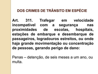 Art. 311. Trafegar em velocidade
incompatível com a segurança nas
proximidades de escolas, hospitais,
estações de embarque e desembarque de
passageiros, logradouros estreitos, ou onde
haja grande movimentação ou concentração
de pessoas, gerando perigo de dano:
Penas – detenção, de seis meses a um ano, ou
multa.
DOS CRIMES DE TRÂNSITO EM ESPÉCIE
 