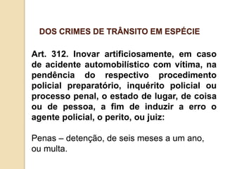 Art. 312. Inovar artificiosamente, em caso
de acidente automobilístico com vítima, na
pendência do respectivo procedimento
policial preparatório, inquérito policial ou
processo penal, o estado de lugar, de coisa
ou de pessoa, a fim de induzir a erro o
agente policial, o perito, ou juiz:
Penas – detenção, de seis meses a um ano,
ou multa.
DOS CRIMES DE TRÂNSITO EM ESPÉCIE
 