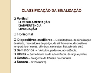  Vertical
 REGULAMENTAÇÃO
ADVERTÊNCIA
INDICAÇÃO
 Horizontal
 Dispositivos auxiliares – Delimitadores, de Sinalização
de Alerta, marcadores de perigo, de alinhamento, dispositivos
temporários ( cones, cilindros, cavaletes, fita zebrada etc.)
 Semafórica – Veículos, pedestre, advertência.
 Obras – Semelhante as de advertência. (laranja e preta)
 Gestos – do agente de trânsito ou condutor.
 Sonora – silvos (apito).
CLASSIFICAÇÃO DA SINALIZAÇÃO
 
