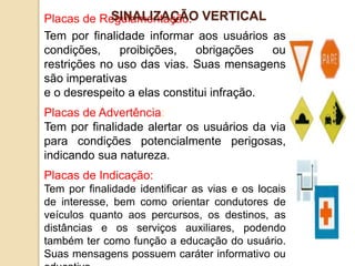 Placas de Regulamentação:
Tem por finalidade informar aos usuários as
condições, proibições, obrigações ou
restrições no uso das vias. Suas mensagens
são imperativas
e o desrespeito a elas constitui infração.
Placas de Advertência:
Tem por finalidade alertar os usuários da via
para condições potencialmente perigosas,
indicando sua natureza.
Placas de Indicação:
Tem por finalidade identificar as vias e os locais
de interesse, bem como orientar condutores de
veículos quanto aos percursos, os destinos, as
distâncias e os serviços auxiliares, podendo
também ter como função a educação do usuário.
Suas mensagens possuem caráter informativo ou
SINALIZAÇÃO VERTICAL
 