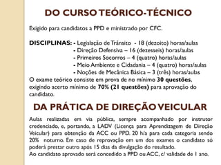 Exigido para candidatos a PPD e ministrado por CFC.
DISCIPLINAS: - Legislação de Trânsito - 18 (dezoito) horas/aulas
- Direção Defensiva – 16 (dezesseis) horas/aulas
- Primeiros Socorros – 4 (quatro) horas/aulas
- Meio Ambiente e Cidadania – 4 (quatro) horas/aulas
- Noções de Mecânica Básica – 3 (três) horas/aulas
O exame teórico consiste em prova de no mínimo 30 questões,
exigindo acerto mínimo de 70% (21 questões) para aprovação do
candidato.
DO CURSOTEÓRICO-TÉCNICO
Aulas realizadas em via pública, sempre acompanhado por instrutor
credenciado, e, portando, a LADV (Licença para Aprendizagem de Direção
Veicular) para obtenção da ACC ou PPD. 20 h/a para cada categoria sendo
20% noturno. Em caso de reprovação em um dos exames o candidato só
poderá prestar outro após 15 dias da divulgação do resultado.
Ao candidato aprovado será concedido a PPD ou ACC, c/ validade de 1 ano.
DA PRÁTICA DE DIREÇÃOVEICULAR
 