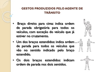 • Braço direito para cima: indica ordem
de parada obrigatória para todos os
veículos, com exceção do veículo que já
estiver no cruzamento.
• Um dos braços estendidos: indica ordem
de parada para todos os veículos que
vão no sentido indicado pelo braço
estendido.
• Os dois braços estendidos: indicam
ordem de parada nos dois sentidos.
GESTOS PRODUZIDOS PELO AGENTE DE
TRÂNSITO
 