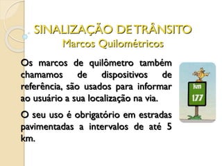 SINALIZAÇÃO DE TRÂNSITO
Marcos Quilométricos
Os marcos de quilômetro também
chamamos de dispositivos de
referência, são usados para informar
ao usuário a sua localização na via.
O seu uso é obrigatório em estradas
pavimentadas a intervalos de até 5
km.
 