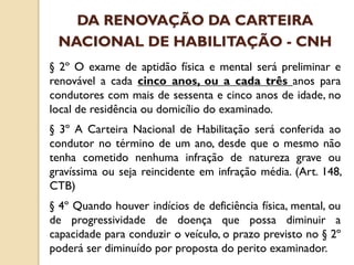 § 2º O exame de aptidão física e mental será preliminar e
renovável a cada cinco anos, ou a cada três anos para
condutores com mais de sessenta e cinco anos de idade, no
local de residência ou domicílio do examinado.
§ 3º A Carteira Nacional de Habilitação será conferida ao
condutor no término de um ano, desde que o mesmo não
tenha cometido nenhuma infração de natureza grave ou
gravíssima ou seja reincidente em infração média. (Art. 148,
CTB)
§ 4º Quando houver indícios de deficiência física, mental, ou
de progressividade de doença que possa diminuir a
capacidade para conduzir o veículo, o prazo previsto no § 2º
poderá ser diminuído por proposta do perito examinador.
DA RENOVAÇÃO DA CARTEIRA
NACIONAL DE HABILITAÇÃO - CNH
 