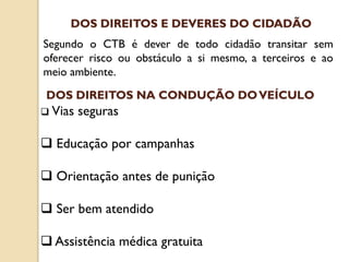 Segundo o CTB é dever de todo cidadão transitar sem
oferecer risco ou obstáculo a si mesmo, a terceiros e ao
meio ambiente.
DOS DIREITOS E DEVERES DO CIDADÃO
 Vias seguras
 Educação por campanhas
 Orientação antes de punição
 Ser bem atendido
 Assistência médica gratuita
DOS DIREITOS NA CONDUÇÃO DOVEÍCULO
 