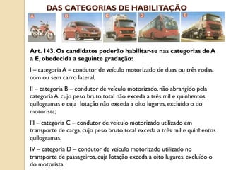Art. 143. Os candidatos poderão habilitar-se nas categorias de A
a E, obedecida a seguinte gradação:
I – categoria A – condutor de veículo motorizado de duas ou três rodas,
com ou sem carro lateral;
II – categoria B – condutor de veículo motorizado, não abrangido pela
categoria A, cujo peso bruto total não exceda a três mil e quinhentos
quilogramas e cuja lotação não exceda a oito lugares, excluído o do
motorista;
III – categoria C – condutor de veículo motorizado utilizado em
transporte de carga, cujo peso bruto total exceda a três mil e quinhentos
quilogramas;
IV – categoria D – condutor de veículo motorizado utilizado no
transporte de passageiros, cuja lotação exceda a oito lugares, excluído o
do motorista;
DAS CATEGORIAS DE HABILITAÇÃO
 