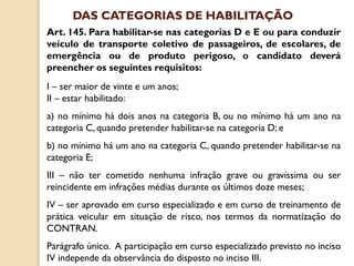 Art. 145. Para habilitar-se nas categorias D e E ou para conduzir
veículo de transporte coletivo de passageiros, de escolares, de
emergência ou de produto perigoso, o candidato deverá
preencher os seguintes requisitos:
I – ser maior de vinte e um anos;
II – estar habilitado:
a) no mínimo há dois anos na categoria B, ou no mínimo há um ano na
categoria C, quando pretender habilitar-se na categoria D; e
b) no mínimo há um ano na categoria C, quando pretender habilitar-se na
categoria E;
III – não ter cometido nenhuma infração grave ou gravíssima ou ser
reincidente em infrações médias durante os últimos doze meses;
IV – ser aprovado em curso especializado e em curso de treinamento de
prática veicular em situação de risco, nos termos da normatização do
CONTRAN.
Parágrafo único. A participação em curso especializado previsto no inciso
IV independe da observância do disposto no inciso III.
DAS CATEGORIAS DE HABILITAÇÃO
 