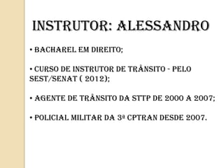• BACHAREL EM DIREITO;
• Curso DE INSTRUTOR DE TRÂNSITO - PELO
SEST/SENAT ( 2012);
• AGENTE DE TRÂNSITO DA STTP DE 2000 A 2007;
• POLICIAL MILITAR DA 3ª CPTRAN DESDE 2007.
INSTRUTOR: ALESSANDRO
 