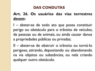 Art. 26. Os usuários das vias terrestres
devem:
I – abster-se de todo ato que possa constituir
perigo ou obstáculo para o trânsito de veículos,
de pessoas ou de animais, ou ainda causar danos
a propriedades públicas ou privadas;
II – abster-se de obstruir o trânsito ou torná-lo
perigoso, atirando, depositando ou abandonando
na via objetos ou substâncias, ou nela criando
qualquer outro obstáculo.
DAS CONDUTAS
 