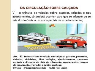 V – o trânsito de veículos sobre passeios, calçadas e nos
acostamentos, só poderá ocorrer para que se adentre ou se
saia dos imóveis ou áreas especiais de estacionamento;
Art. 193. Transitar com o veículo em calçadas, passeios, passarelas,
ciclovias, ciclofaixas, ilhas, refúgios, ajardinamentos, canteiros
centrais e divisores de pista de rolamento, acostamentos, marcas
de canalização, gramados e jardins públicos:
Infração – gravíssima; Penalidade – multa (três vezes).
DA CIRCULAÇÃO SOBRE CALÇADA
 