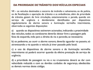 VII – os veículos destinados a socorro de incêndio e salvamento, os de polícia,
os de fiscalização e operação de trânsito e as ambulâncias, além de prioridade
de trânsito, gozam de livre circulação, estacionamento e parada, quando em
serviço de urgência e devidamente identificados por dispositivos
regulamentares de alarme sonoro e iluminação vermelha intermitente,
observadas as seguintes disposições:
a) quando os dispositivos estiverem acionados, indicando a proximidade
dos veículos, todos os condutores deverão deixar livre a passagem pela
faixa da esquerda, indo para a direita da via e parando, se necessário;
b) os pedestres, ao ouvir o alarme sonoro, deverão aguardar no passeio, só
atravessando a via quando o veículo já tiver passado pelo local;
c) o uso de dispositivos de alarme sonoro e de iluminação vermelha
intermitente só poderá ocorrer quando da efetiva prestação de serviço de
urgência;
d) a prioridade de passagem na via e no cruzamento deverá se dar com
velocidade reduzida e com os devidos cuidados de segurança, obedecidas
as demais normas deste código;
DA PRIORIDADE DETRÂNSITO DOSVEÍCULOS ESPECIAIS
 