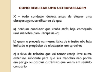 X – todo condutor deverá, antes de efetuar uma
ultrapassagem, certificar-se de que:
a) nenhum condutor que venha atrás haja começado
uma manobra para ultrapassá-lo;
b) quem o precede na mesma faixa de trânsito não haja
indicado o propósito de ultrapassar um terceiro;
c) a faixa de trânsito que vai tomar esteja livre numa
extensão suficiente para que sua manobra não ponha
em perigo ou obstrua o trânsito que venha em sentido
contrário.
COMO REALIZAR UMA ULTRAPASSAGEM
 