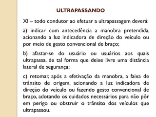 XI – todo condutor ao efetuar a ultrapassagem deverá:
a) indicar com antecedência a manobra pretendida,
acionando a luz indicadora de direção do veículo ou
por meio de gesto convencional de braço;
b) afastar-se do usuário ou usuários aos quais
ultrapassa, de tal forma que deixe livre uma distância
lateral de segurança;
c) retomar, após a efetivação da manobra, a faixa de
trânsito de origem, acionando a luz indicadora de
direção do veículo ou fazendo gesto convencional de
braço, adotando os cuidados necessários para não pôr
em perigo ou obstruir o trânsito dos veículos que
ultrapassou.
ULTRAPASSANDO
 