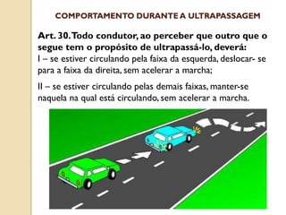 Art. 30.Todo condutor, ao perceber que outro que o
segue tem o propósito de ultrapassá-lo, deverá:
I – se estiver circulando pela faixa da esquerda, deslocar- se
para a faixa da direita, sem acelerar a marcha;
II – se estiver circulando pelas demais faixas, manter-se
naquela na qual está circulando, sem acelerar a marcha.
COMPORTAMENTO DURANTE A ULTRAPASSAGEM
 