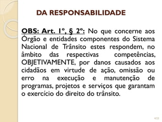 DA RESPONSABILIDADE
OBS: Art. 1º, § 2º: No que concerne aos
Órgão e entidades componentes do Sistema
Nacional de Trânsito estes respondem, no
âmbito das respectivas competências,
OBJETIVAMENTE, por danos causados aos
cidadãos em virtude de ação, omissão ou
erro na execução e manutenção de
programas, projetos e serviços que garantam
o exercício do direito do trânsito.
4/23
 