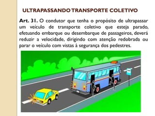 Art. 31. O condutor que tenha o propósito de ultrapassar
um veículo de transporte coletivo que esteja parado,
efetuando embarque ou desembarque de passageiros, deverá
reduzir a velocidade, dirigindo com atenção redobrada ou
parar o veículo com vistas à segurança dos pedestres.
ULTRAPASSANDOTRANSPORTE COLETIVO
 