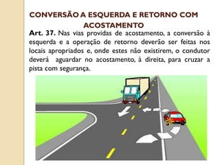 Art. 37. Nas vias providas de acostamento, a conversão à
esquerda e a operação de retorno deverão ser feitas nos
locais apropriados e, onde estes não existirem, o condutor
deverá aguardar no acostamento, à direita, para cruzar a
pista com segurança.
CONVERSÃO A ESQUERDA E RETORNO COM
ACOSTAMENTO
 