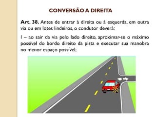 Art. 38. Antes de entrar à direita ou à esquerda, em outra
via ou em lotes lindeiros, o condutor deverá:
I – ao sair da via pelo lado direito, aproximar-se o máximo
possível do bordo direito da pista e executar sua manobra
no menor espaço possível;
CONVERSÃO A DIREITA
 