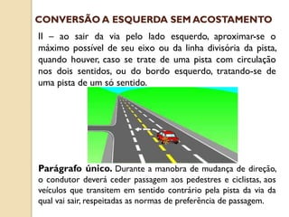 II – ao sair da via pelo lado esquerdo, aproximar-se o
máximo possível de seu eixo ou da linha divisória da pista,
quando houver, caso se trate de uma pista com circulação
nos dois sentidos, ou do bordo esquerdo, tratando-se de
uma pista de um só sentido.
Parágrafo único. Durante a manobra de mudança de direção,
o condutor deverá ceder passagem aos pedestres e ciclistas, aos
veículos que transitem em sentido contrário pela pista da via da
qual vai sair, respeitadas as normas de preferência de passagem.
CONVERSÃO A ESQUERDA SEM ACOSTAMENTO
 
