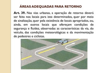 Art. 39. Nas vias urbanas, a operação de retorno deverá
ser feita nos locais para isto determinados, quer por meio
de sinalização, quer pela existência de locais apropriados, ou,
ainda, em outros locais que ofereçam condições de
segurança e fluidez, observadas as características da via, do
veículo, das condições meteorológicas e da movimentação
de pedestres e ciclistas.
ÁREAS ADEQUADAS PARA RETORNO
 