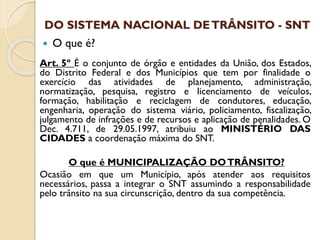 DO SISTEMA NACIONAL DETRÂNSITO - SNT
 O que é?
Art. 5º É o conjunto de órgão e entidades da União, dos Estados,
do Distrito Federal e dos Municípios que tem por finalidade o
exercício das atividades de planejamento, administração,
normatização, pesquisa, registro e licenciamento de veículos,
formação, habilitação e reciclagem de condutores, educação,
engenharia, operação do sistema viário, policiamento, fiscalização,
julgamento de infrações e de recursos e aplicação de penalidades. O
Dec. 4.711, de 29.05.1997, atribuiu ao MINISTÉRIO DAS
CIDADES a coordenação máxima do SNT.
O que é MUNICIPALIZAÇÃO DOTRÂNSITO?
Ocasião em que um Município, após atender aos requisitos
necessários, passa a integrar o SNT assumindo a responsabilidade
pelo trânsito na sua circunscrição, dentro da sua competência.
 
