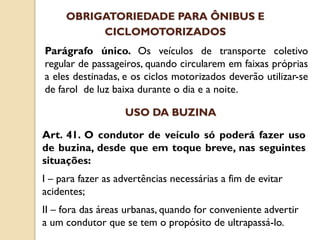 Parágrafo único. Os veículos de transporte coletivo
regular de passageiros, quando circularem em faixas próprias
a eles destinadas, e os ciclos motorizados deverão utilizar-se
de farol de luz baixa durante o dia e a noite.
OBRIGATORIEDADE PARA ÔNIBUS E
CICLOMOTORIZADOS
Art. 41. O condutor de veículo só poderá fazer uso
de buzina, desde que em toque breve, nas seguintes
situações:
I – para fazer as advertências necessárias a fim de evitar
acidentes;
II – fora das áreas urbanas, quando for conveniente advertir
a um condutor que se tem o propósito de ultrapassá-lo.
USO DA BUZINA
 
