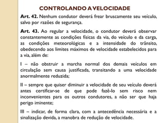 Art. 42. Nenhum condutor deverá frear bruscamente seu veículo,
salvo por razões de segurança.
Art. 43. Ao regular a velocidade, o condutor deverá observar
constantemente as condições físicas da via, do veículo e da carga,
as condições meteorológicas e a intensidade do trânsito,
obedecendo aos limites máximos de velocidade estabelecidos para
a via, além de:
I – não obstruir a marcha normal dos demais veículos em
circulação sem causa justificada, transitando a uma velocidade
anormalmente reduzida;
II – sempre que quiser diminuir a velocidade de seu veículo deverá
antes certificar-se de que pode fazê-lo sem risco nem
inconvenientes para os outros condutores, a não ser que haja
perigo iminente;
III – indicar, de forma clara, com a antecedência necessária e a
sinalização devida, a manobra de redução de velocidade.
CONTROLANDO AVELOCIDADE
 