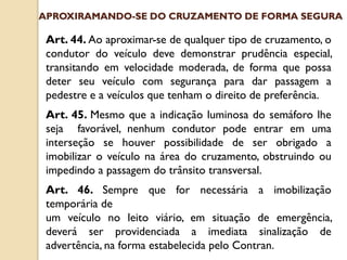 Art. 44. Ao aproximar-se de qualquer tipo de cruzamento, o
condutor do veículo deve demonstrar prudência especial,
transitando em velocidade moderada, de forma que possa
deter seu veículo com segurança para dar passagem a
pedestre e a veículos que tenham o direito de preferência.
Art. 45. Mesmo que a indicação luminosa do semáforo lhe
seja favorável, nenhum condutor pode entrar em uma
interseção se houver possibilidade de ser obrigado a
imobilizar o veículo na área do cruzamento, obstruindo ou
impedindo a passagem do trânsito transversal.
Art. 46. Sempre que for necessária a imobilização
temporária de
um veículo no leito viário, em situação de emergência,
deverá ser providenciada a imediata sinalização de
advertência, na forma estabelecida pelo Contran.
APROXIRAMANDO-SE DO CRUZAMENTO DE FORMA SEGURA
 