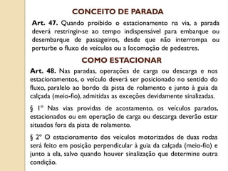 Art. 47. Quando proibido o estacionamento na via, a parada
deverá restringir-se ao tempo indispensável para embarque ou
desembarque de passageiros, desde que não interrompa ou
perturbe o fluxo de veículos ou a locomoção de pedestres.
CONCEITO DE PARADA
Art. 48. Nas paradas, operações de carga ou descarga e nos
estacionamentos, o veículo deverá ser posicionado no sentido do
fluxo, paralelo ao bordo da pista de rolamento e junto à guia da
calçada (meio-fio), admitidas as exceções devidamente sinalizadas.
§ 1º Nas vias providas de acostamento, os veículos parados,
estacionados ou em operação de carga ou descarga deverão estar
situados fora da pista de rolamento.
§ 2º O estacionamento dos veículos motorizados de duas rodas
será feito em posição perpendicular à guia da calçada (meio-fio) e
junto a ela, salvo quando houver sinalização que determine outra
condição.
COMO ESTACIONAR
 