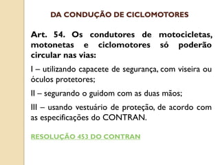 Art. 54. Os condutores de motocicletas,
motonetas e ciclomotores só poderão
circular nas vias:
I – utilizando capacete de segurança, com viseira ou
óculos protetores;
II – segurando o guidom com as duas mãos;
III – usando vestuário de proteção, de acordo com
as especificações do CONTRAN.
RESOLUÇÃO 453 DO CONTRAN
DA CONDUÇÃO DE CICLOMOTORES
 