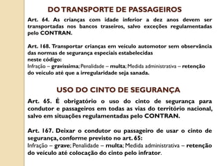Art. 64. As crianças com idade inferior a dez anos devem ser
transportadas nos bancos traseiros, salvo exceções regulamentadas
pelo CONTRAN.
Art. 168. Transportar crianças em veículo automotor sem observância
das normas de segurança especiais estabelecidas
neste código:
Infração – gravíssima; Penalidade – multa; Medida administrativa – retenção
do veículo até que a irregularidade seja sanada.
DOTRANSPORTE DE PASSAGEIROS
Art. 65. É obrigatório o uso do cinto de segurança para
condutor e passageiros em todas as vias do território nacional,
salvo em situações regulamentadas pelo CONTRAN.
Art. 167. Deixar o condutor ou passageiro de usar o cinto de
segurança,conforme previsto no art. 65:
Infração – grave; Penalidade – multa; Medida administrativa – retenção
do veículo até colocação do cinto pelo infrator.
USO DO CINTO DE SEGURANÇA
 