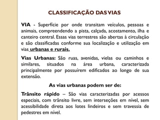 VIA - Superfície por onde transitam veículos, pessoas e
animais, compreendendo a pista, calçada, acostamento, ilha e
canteiro central. Essas vias terrestres são abertas à circulação
e são classificadas conforme sua localização e utilização em
vias urbanas e rurais.
Vias Urbanas: São ruas, avenidas, vielas ou caminhos e
similares, situados na área urbana, caracterizada
principalmente por possuírem edificados ao longo de sua
extensão.
As vias urbanas podem ser de:
Trânsito rápido – São vias caracterizadas por acessos
especiais, com trânsito livre, sem interseções em nível, sem
acessibilidade direta aos lotes lindeiros e sem travessia de
pedestres em nível.
CLASSIFICAÇÃO DASVIAS
 