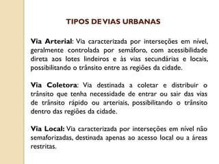 Via Arterial: Via caracterizada por interseções em nível,
geralmente controlada por semáforo, com acessibilidade
direta aos lotes lindeiros e às vias secundárias e locais,
possibilitando o trânsito entre as regiões da cidade.
Via Coletora: Via destinada a coletar e distribuir o
trânsito que tenha necessidade de entrar ou sair das vias
de trânsito rápido ou arteriais, possibilitando o trânsito
dentro das regiões da cidade.
Via Local: Via caracterizada por interseções em nível não
semaforizadas, destinada apenas ao acesso local ou a áreas
restritas.
TIPOS DEVIAS URBANAS
 