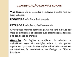 Vias Rurais: São as estradas e rodovias, situadas fora das
áreas urbanas.
RODOVIAS -Via Rural Pavimentada.
ESTRADAS -Via Rural não Pavimentada.
A velocidade máxima permitida para a via será indicada por
meio de sinalização, obedecidas suas características técnicas
e as condições de trânsito.
Atenção: Os órgãos e entidades de trânsito ou
rodoviários com circunscrição sobre a via poderá
regulamentar, através de sinalização, velocidades superiores
ou inferiores às estabelecidas no Código de Trânsito
Brasileiro.
CLASSIFICAÇÃO DASVIAS RURAIS
 