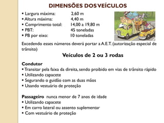 Largura máxima: 2,60 m
 Altura máxima: 4,40 m
 Comprimento total: 14,00 a 19,80 m
 PBT: 45 toneladas
 PB por eixo: 10 toneladas
Excedendo esses números deverá portar a A.E.T. (autorização especial de
trânsito)
Veículos de 2 ou 3 rodas
Condutor
Transitar pela faixa da direita, sendo proibido em vias de trânsito rápido
 Utilizando capacete
 Segurando o guidão com as duas mãos
 Usando vestuário de proteção
Passageiro nunca menor de 7 anos de idade
 Utilizando capacete
 Em carro lateral ou assento suplementar
 Com vestuário de proteção
DIMENSÕES DOSVEÍCULOS
 