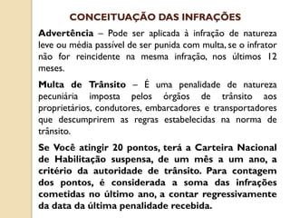 Advertência – Pode ser aplicada à infração de natureza
leve ou média passível de ser punida com multa, se o infrator
não for reincidente na mesma infração, nos últimos 12
meses.
Multa de Trânsito – É uma penalidade de natureza
pecuniária imposta pelos órgãos de trânsito aos
proprietários, condutores, embarcadores e transportadores
que descumprirem as regras estabelecidas na norma de
trânsito.
Se Você atingir 20 pontos, terá a Carteira Nacional
de Habilitação suspensa, de um mês a um ano, a
critério da autoridade de trânsito. Para contagem
dos pontos, é considerada a soma das infrações
cometidas no último ano, a contar regressivamente
da data da última penalidade recebida.
CONCEITUAÇÃO DAS INFRAÇÕES
 