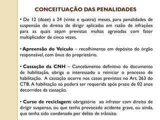 • De 12 (doze) a 24 (vinte e quatro) meses, para penalidades de
suspensão do direito de dirigir aplicadas em razão de infrações
para as quais sejam previstas multas agravadas com fator
multiplicador de cinco vezes.
• Apreensão do Veículo – recolhimento em depósito do órgão
responsável, com ônus do proprietário.
• Cassação da CNH – Cancelamento definitivo do documento
de habilitação, obriga o interessado a reiniciar o processo de
habilitação. A cassação ocorre nos casos previstos no Art. 263 do
CTB. A habilitação só poderá ser requerida após prazo de 02 anos
decorridos da cassação.
• Curso de reciclagem: obrigatório ao infrator com direito de
dirigir suspenso, ou que tenha provocado acidente grave, ou ainda,
que tenha sido condenado por delito de trânsito.
CONCEITUAÇÃO DAS PENALIDADES
 
