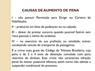 I – não possuir Permissão para Dirigir ou Carteira de
Habilitação;
II – praticá-lo em faixa de pedestres ou na calçada;
III – deixar de prestar socorro, quando possível fazê-lo sem
risco pessoal, à vítima do acidente;
IV – no exercício de sua profissão ou atividade, estiver
conduzindo veículo de transporte de passageiros.
É o crime mais grave do Código de Trânsito Brasileiro, cuja
pena é de 2 a 4 anos de detenção cumulada com pena
restritiva de direitos. Esse crime não caracteriza infração
penal de menor potencial ofensivo assim como não admite a
suspensão condicional do processo.
CAUSAS DE AUMENTO DE PENA
 